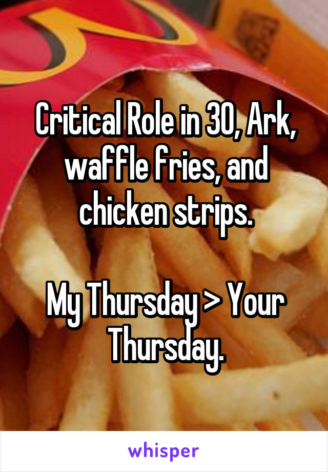 Critical Role in 30, Ark, waffle fries, and chicken strips.

My Thursday > Your Thursday.