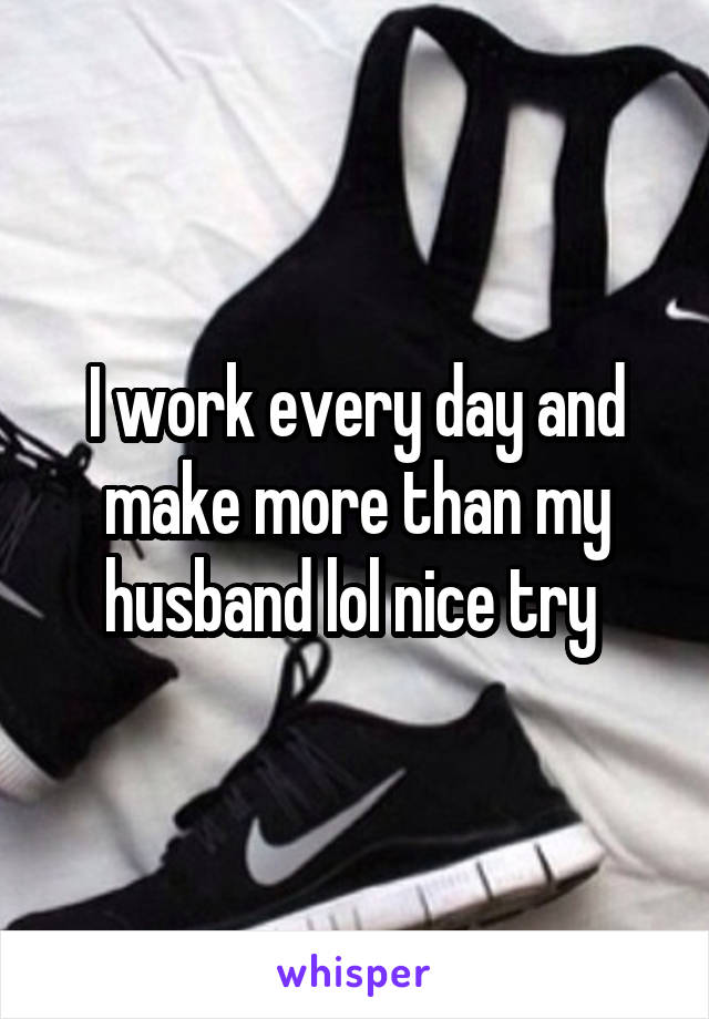 I work every day and make more than my husband lol nice try 