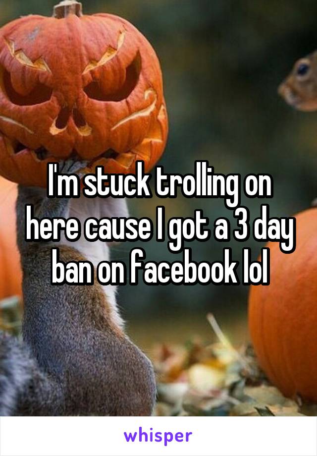 I'm stuck trolling on here cause I got a 3 day ban on facebook lol