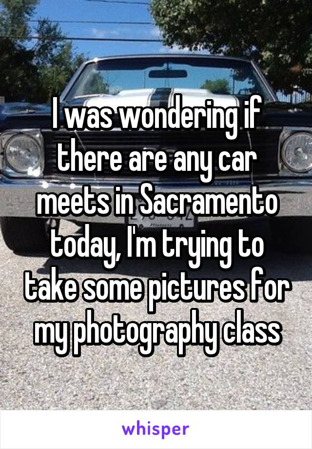 I was wondering if there are any car meets in Sacramento today, I'm trying to take some pictures for my photography class