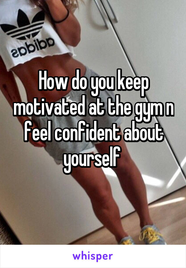 How do you keep motivated at the gym n feel confident about yourself 
