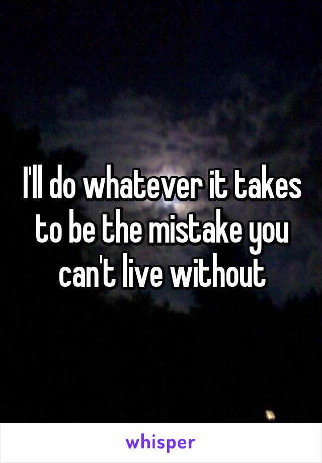 I'll do whatever it takes to be the mistake you can't live without