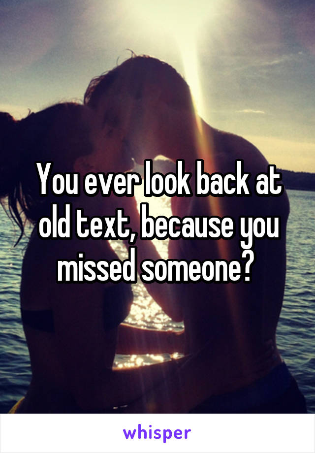 You ever look back at old text, because you missed someone? 
