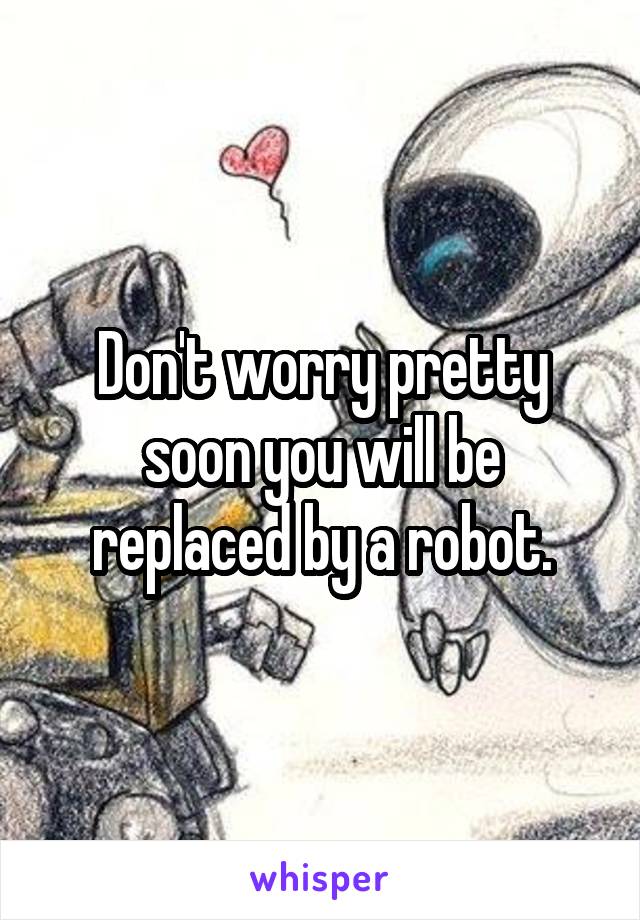 Don't worry pretty soon you will be replaced by a robot.