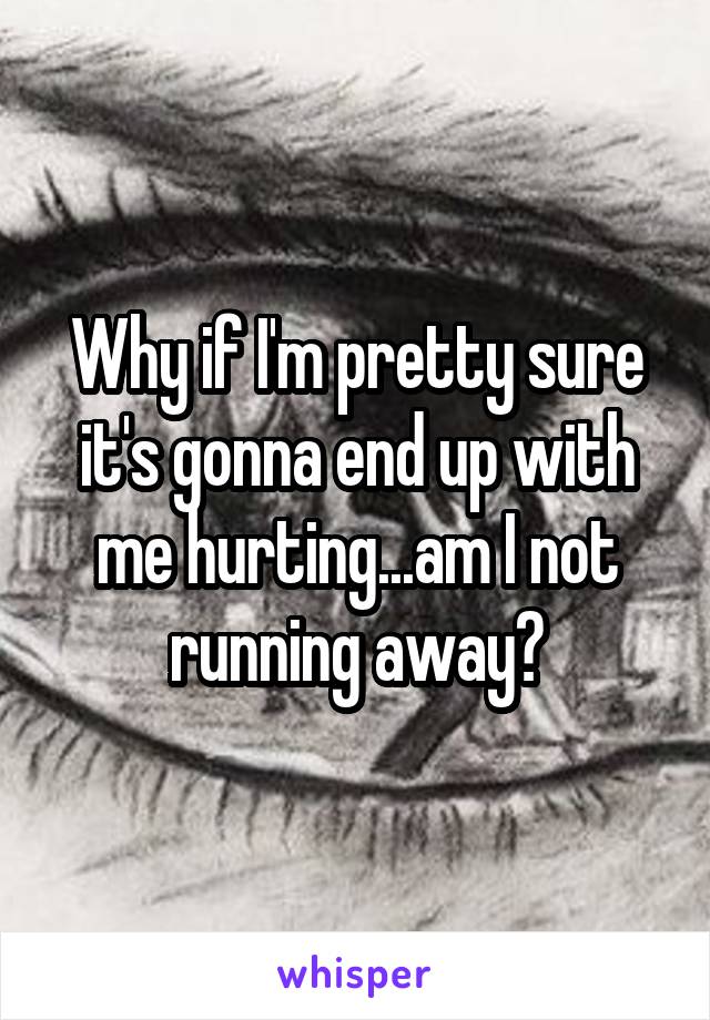 Why if I'm pretty sure it's gonna end up with me hurting...am I not running away?