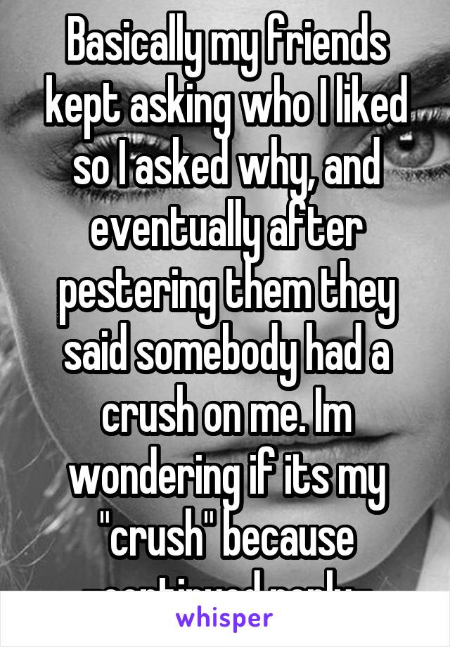 Basically my friends kept asking who I liked so I asked why, and eventually after pestering them they said somebody had a crush on me. Im wondering if its my "crush" because -continued reply-
