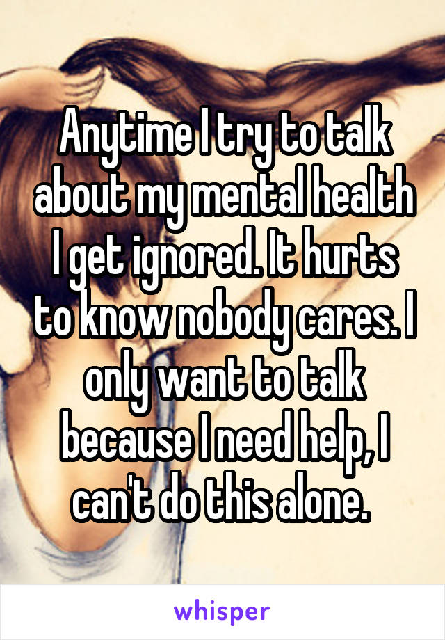 Anytime I try to talk about my mental health I get ignored. It hurts to know nobody cares. I only want to talk because I need help, I can't do this alone. 