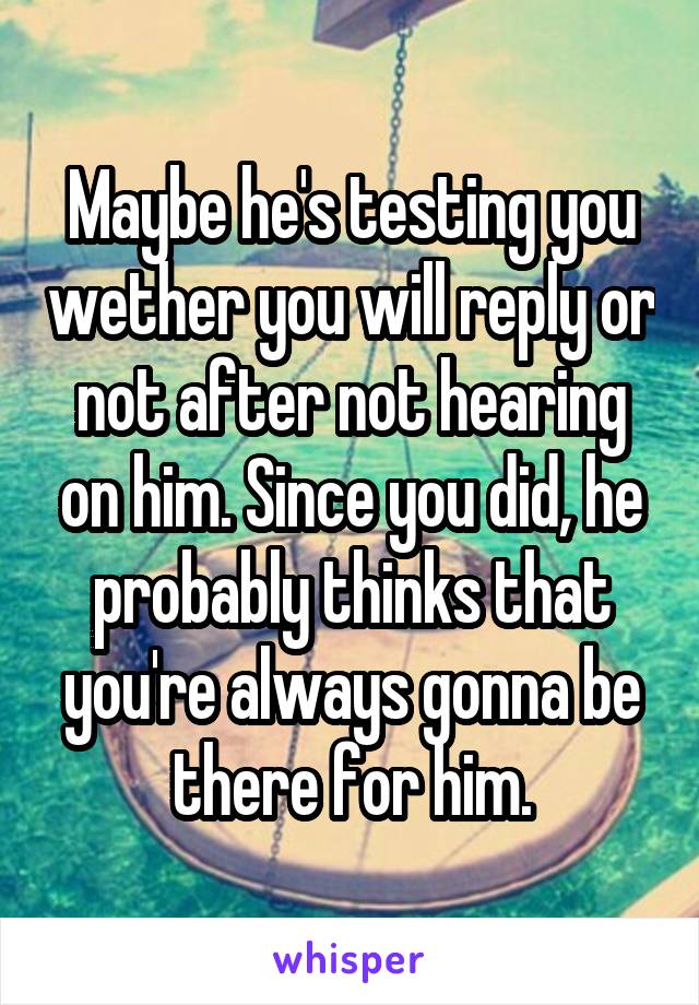 Maybe he's testing you wether you will reply or not after not hearing on him. Since you did, he probably thinks that you're always gonna be there for him.