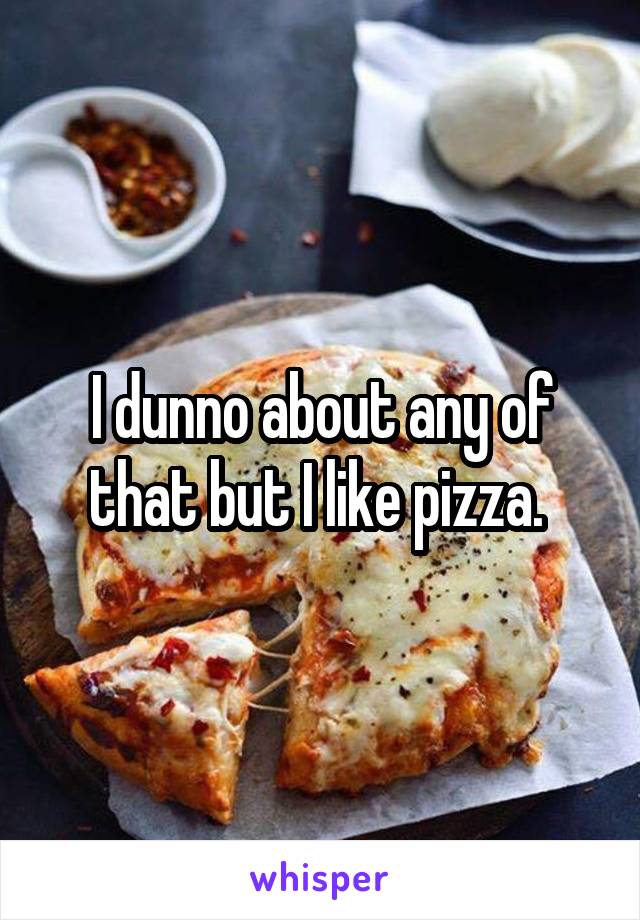 I dunno about any of that but I like pizza. 