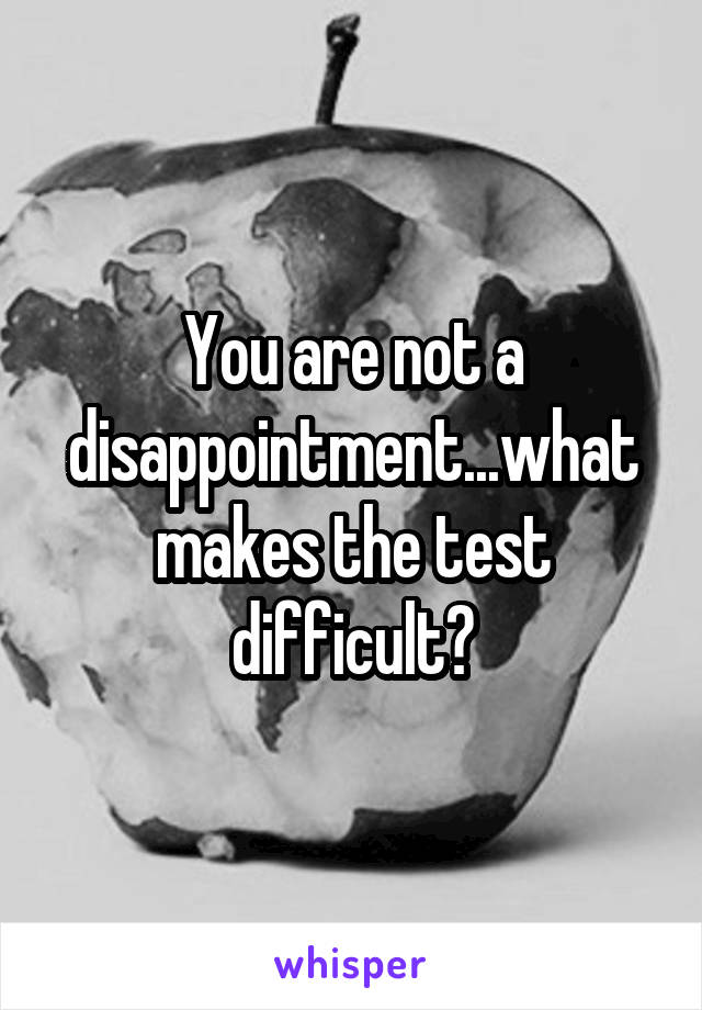 You are not a disappointment...what makes the test difficult?