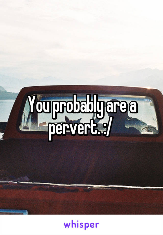You probably are a pervert. :/ 