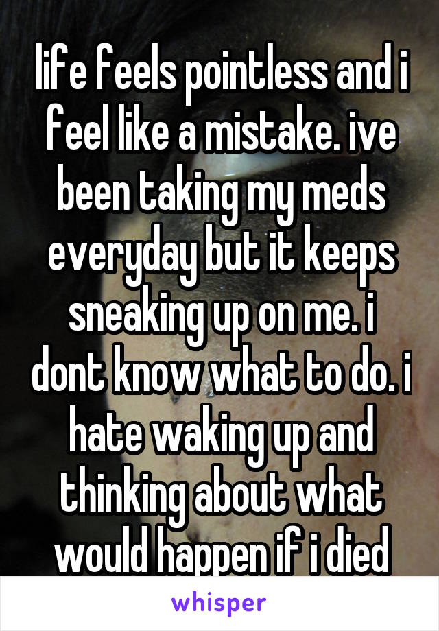 life feels pointless and i feel like a mistake. ive been taking my meds everyday but it keeps sneaking up on me. i dont know what to do. i hate waking up and thinking about what would happen if i died