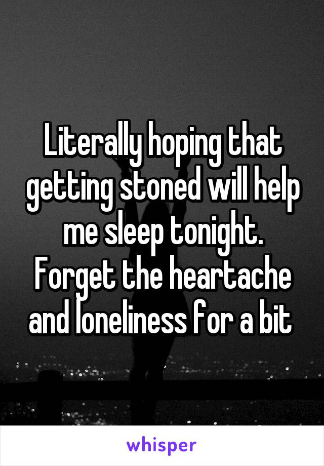 Literally hoping that getting stoned will help me sleep tonight. Forget the heartache and loneliness for a bit 