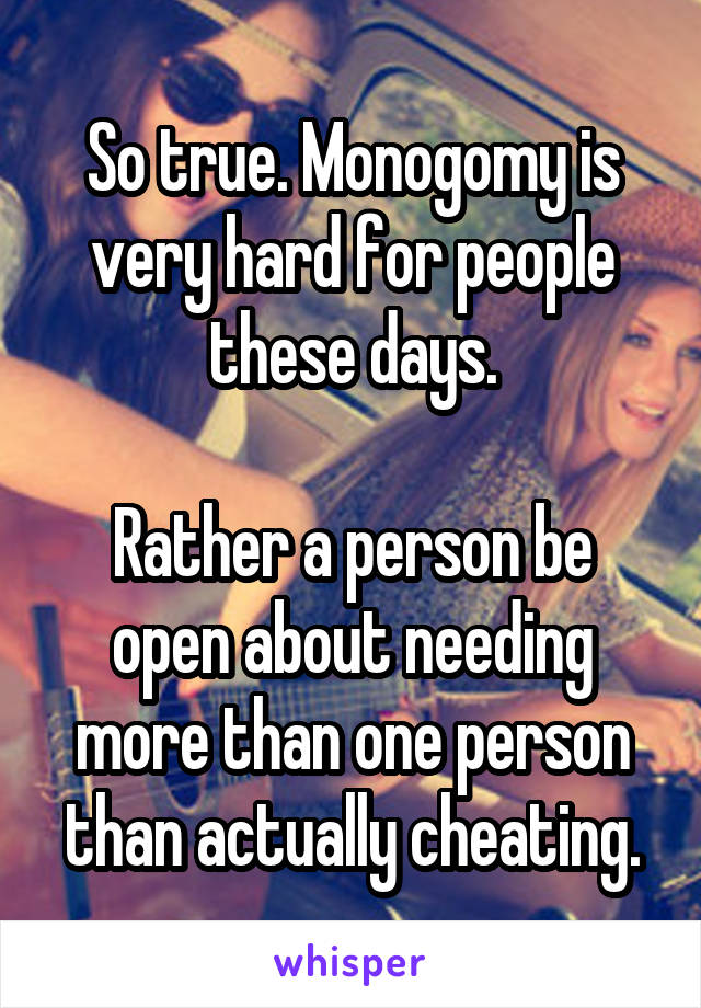 So true. Monogomy is very hard for people these days.

Rather a person be open about needing more than one person than actually cheating.