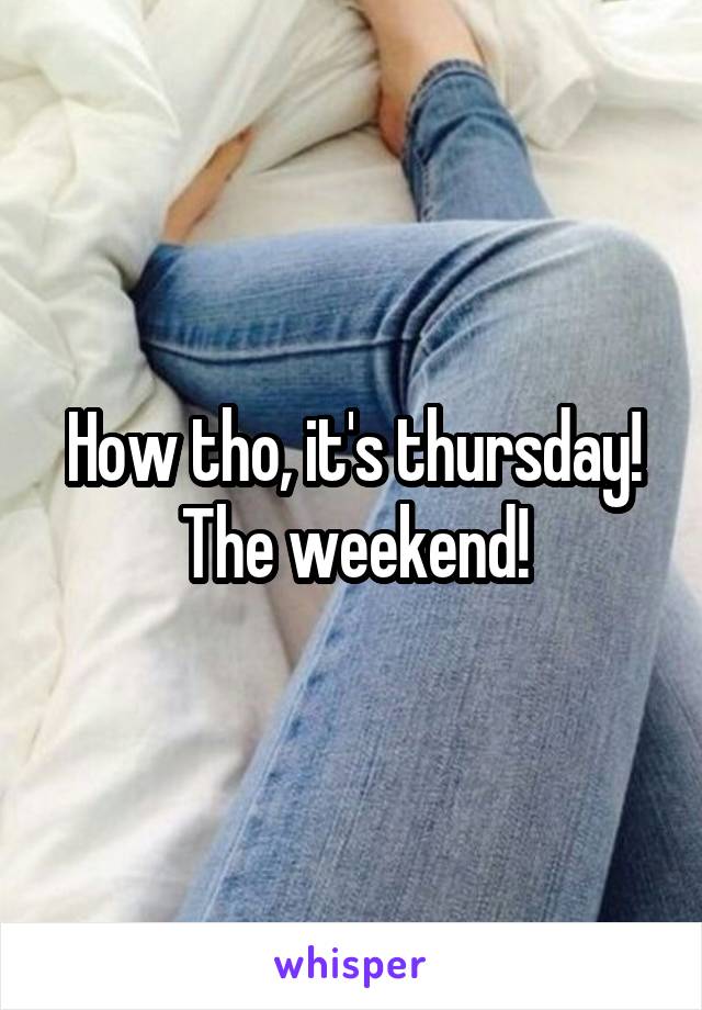 How tho, it's thursday! The weekend!