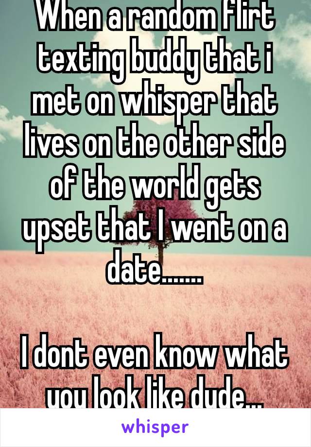 When a random flirt texting buddy that i met on whisper that lives on the other side of the world gets upset that I went on a date.......

I dont even know what you look like dude... 😒