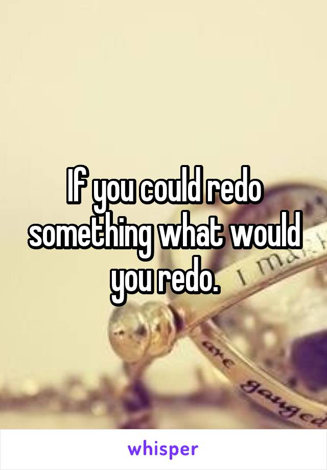 If you could redo something what would you redo.