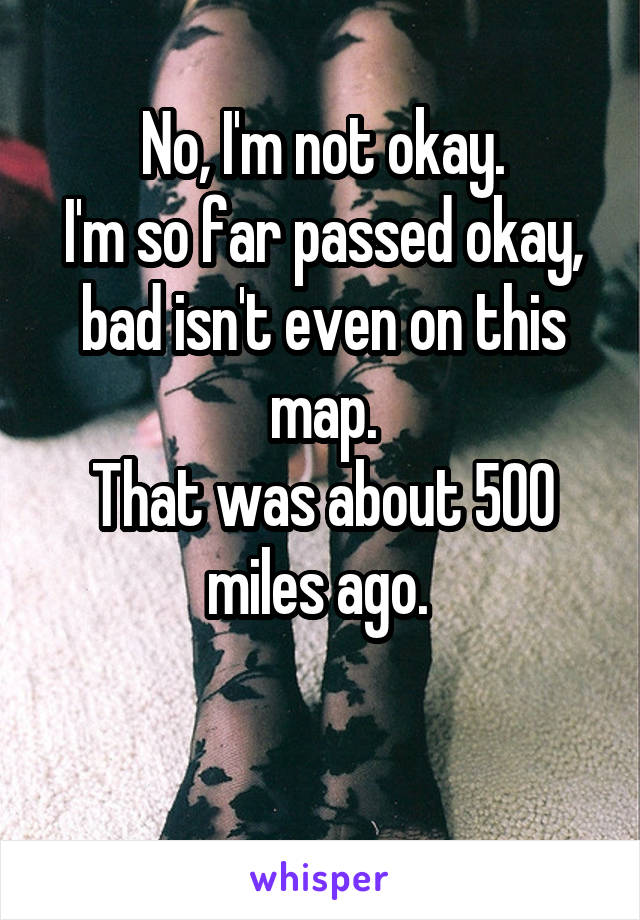 No, I'm not okay.
I'm so far passed okay, bad isn't even on this map.
That was about 500 miles ago. 

