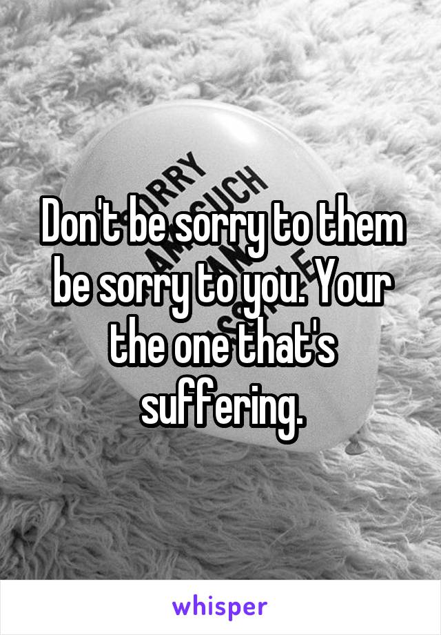 Don't be sorry to them be sorry to you. Your the one that's suffering.