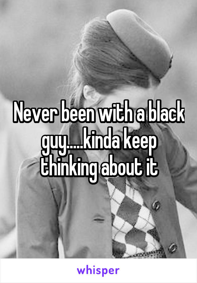 Never been with a black guy.....kinda keep thinking about it