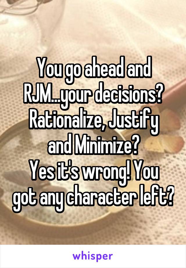 You go ahead and RJM...your decisions?
Rationalize, Justify and Minimize?
Yes it's wrong! You got any character left?