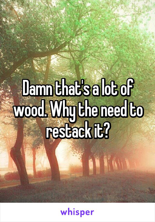 Damn that's a lot of wood. Why the need to restack it?