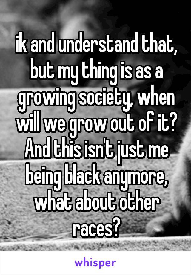 ik and understand that, but my thing is as a growing society, when will we grow out of it? And this isn't just me being black anymore, what about other races?