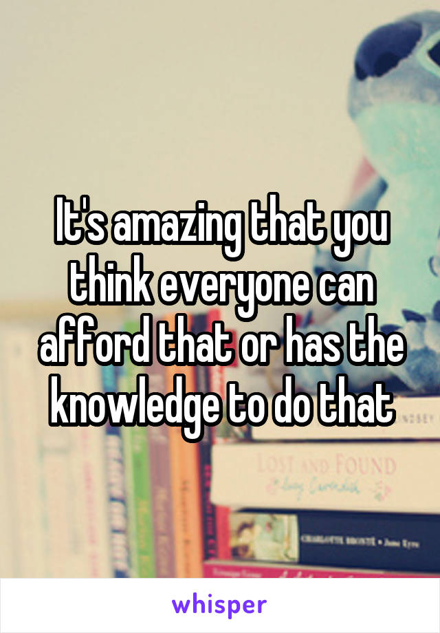 It's amazing that you think everyone can afford that or has the knowledge to do that