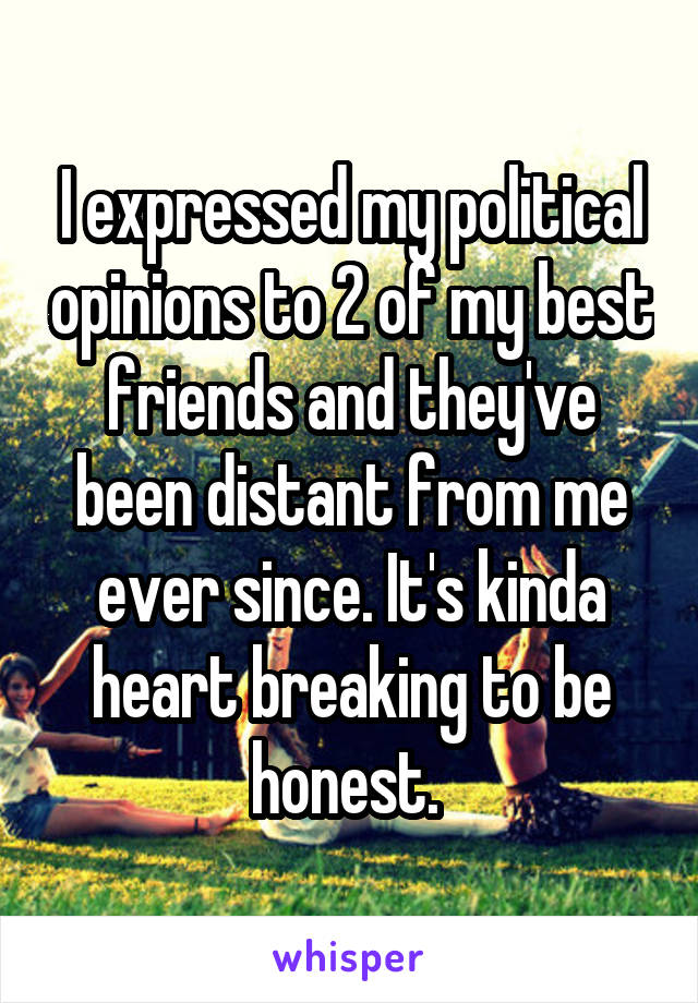 I expressed my political opinions to 2 of my best friends and they've been distant from me ever since. It's kinda heart breaking to be honest. 