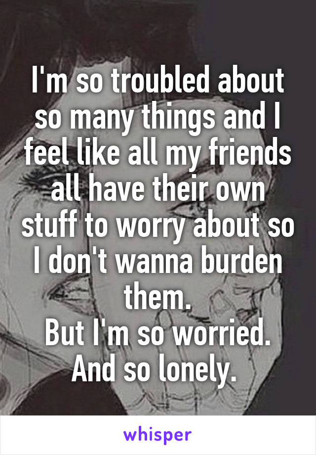 I'm so troubled about so many things and I feel like all my friends all have their own stuff to worry about so I don't wanna burden them.
But I'm so worried.
And so lonely. 