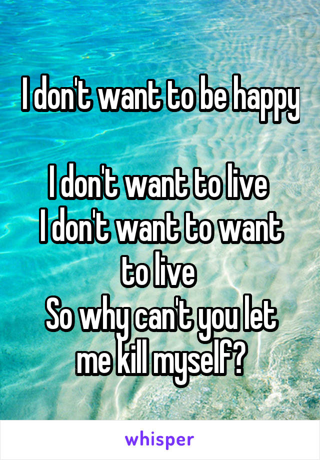 I don't want to be happy 
I don't want to live 
I don't want to want to live 
So why can't you let me kill myself?