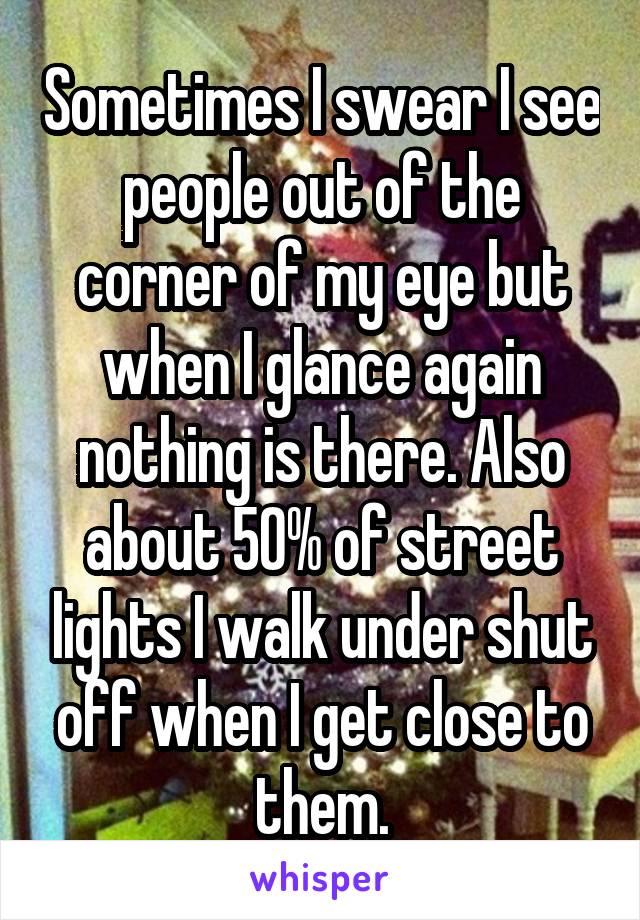 Sometimes I swear I see people out of the corner of my eye but when I glance again nothing is there. Also about 50% of street lights I walk under shut off when I get close to them.