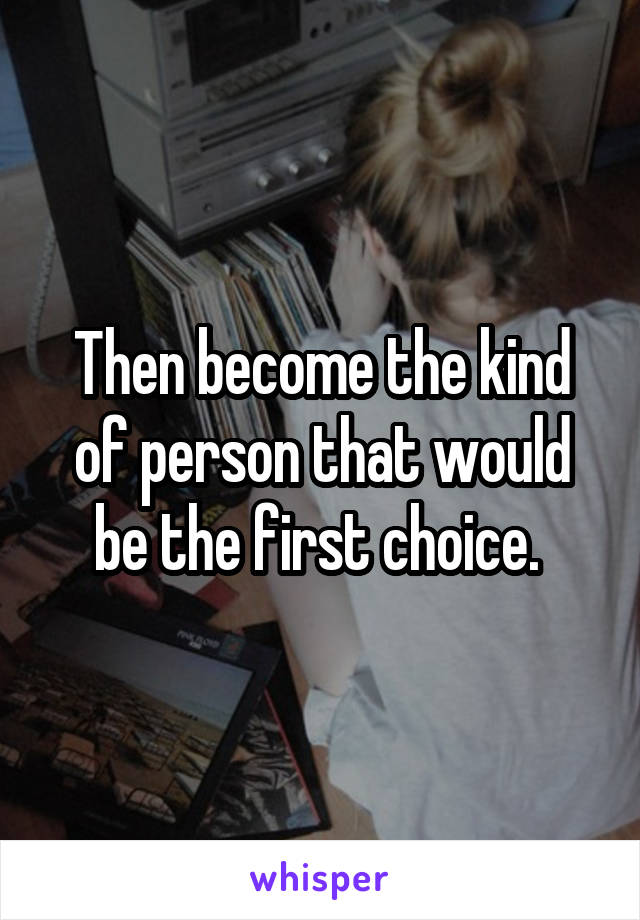 Then become the kind of person that would be the first choice. 