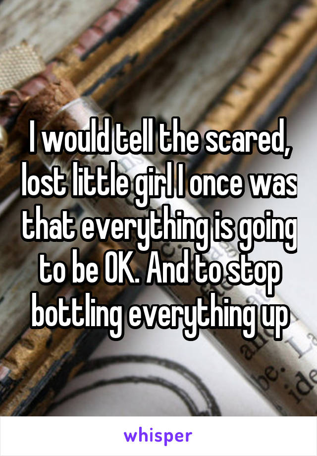 I would tell the scared, lost little girl I once was that everything is going to be OK. And to stop bottling everything up