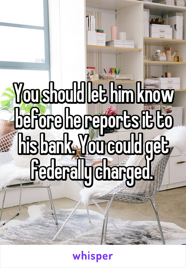 You should let him know before he reports it to his bank. You could get federally charged. 