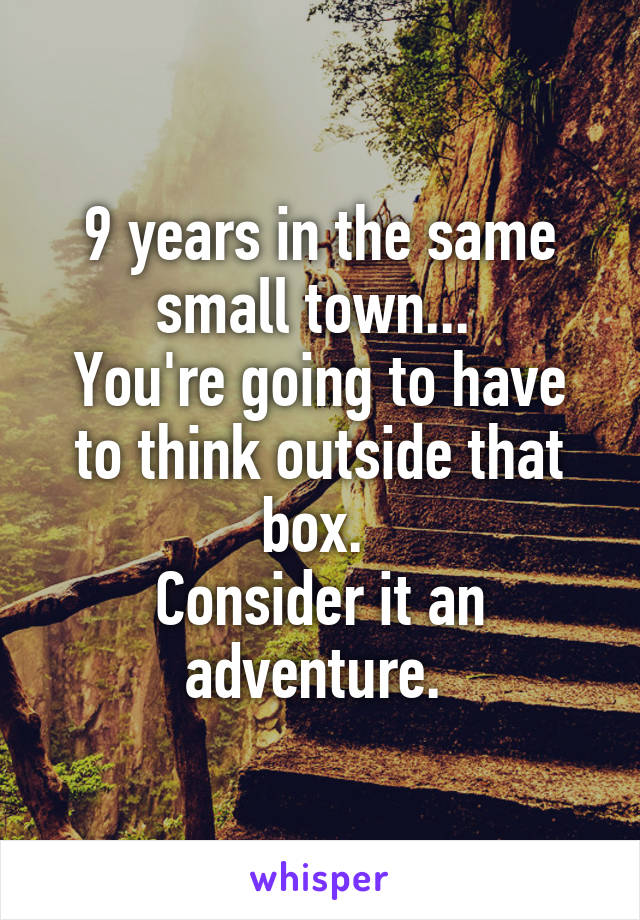 9 years in the same small town... 
You're going to have to think outside that box. 
Consider it an adventure. 