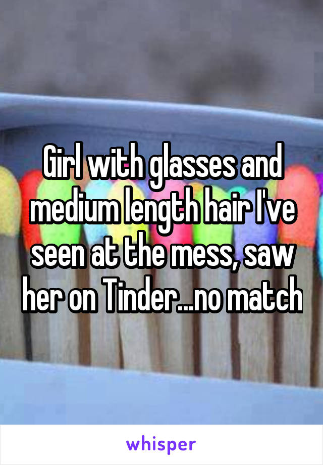 Girl with glasses and medium length hair I've seen at the mess, saw her on Tinder...no match