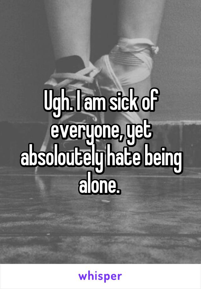 Ugh. I am sick of everyone, yet absoloutely hate being alone. 