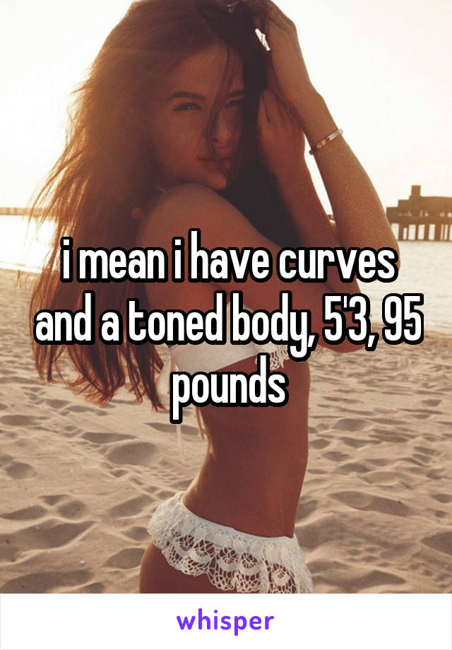 i mean i have curves and a toned body, 5'3, 95 pounds