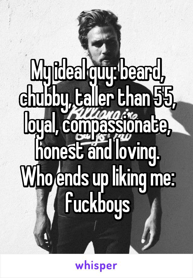 My ideal guy: beard, chubby, taller than 5'5, loyal, compassionate, honest and loving.
Who ends up liking me: fuckboys