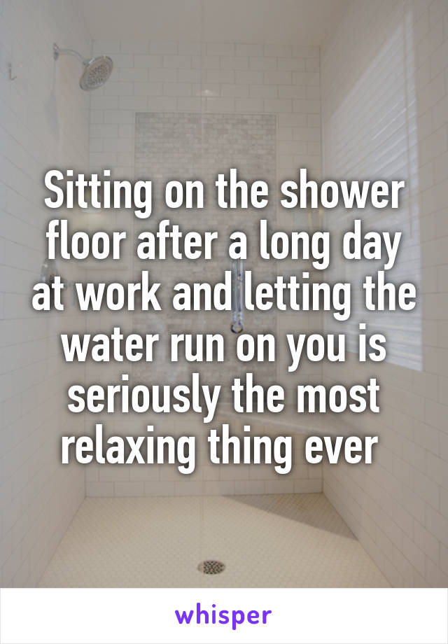 Sitting on the shower floor after a long day at work and letting the water run on you is seriously the most relaxing thing ever 