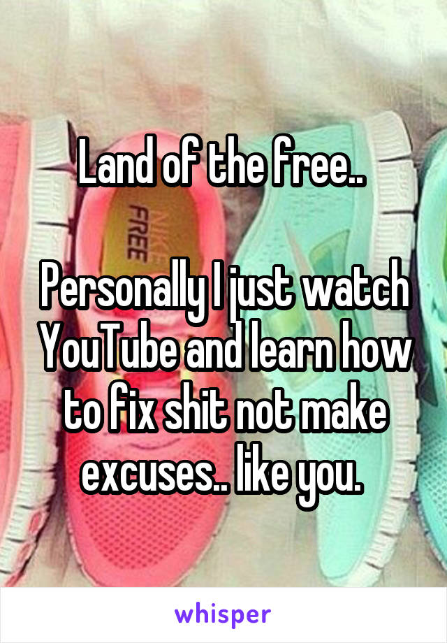 Land of the free.. 

Personally I just watch YouTube and learn how to fix shit not make excuses.. like you. 