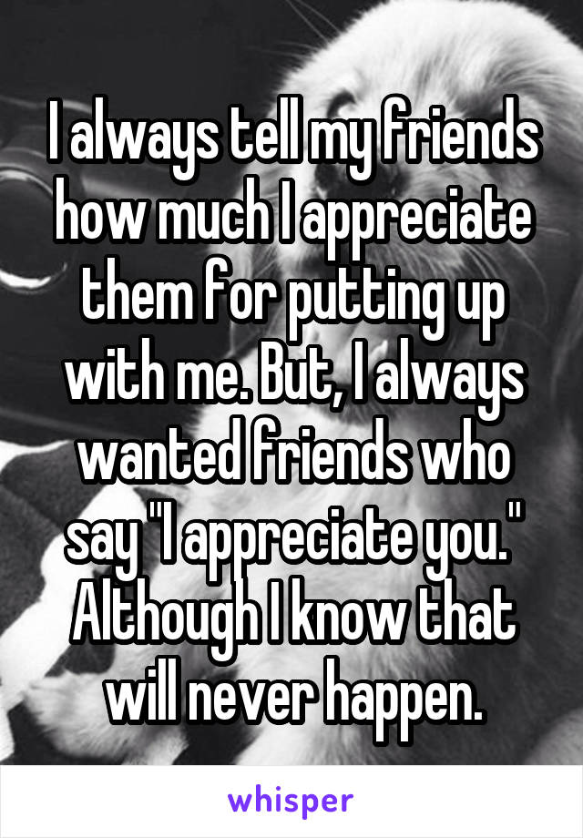 I always tell my friends how much I appreciate them for putting up with me. But, I always wanted friends who say "I appreciate you." Although I know that will never happen.
