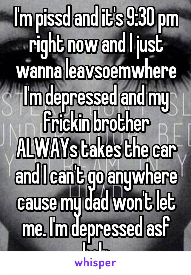 I'm pissd and it's 9:30 pm right now and I just wanna leavsoemwhere I'm depressed and my frickin brother ALWAYs takes the car and I can't go anywhere cause my dad won't let me. I'm depressed asf help