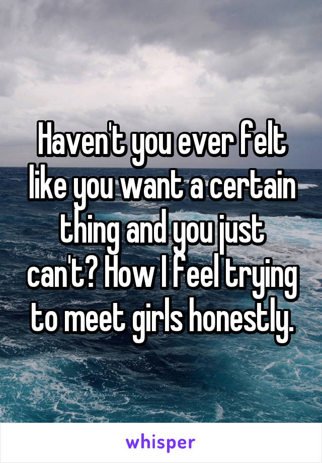 Haven't you ever felt like you want a certain thing and you just can't? How I feel trying to meet girls honestly.