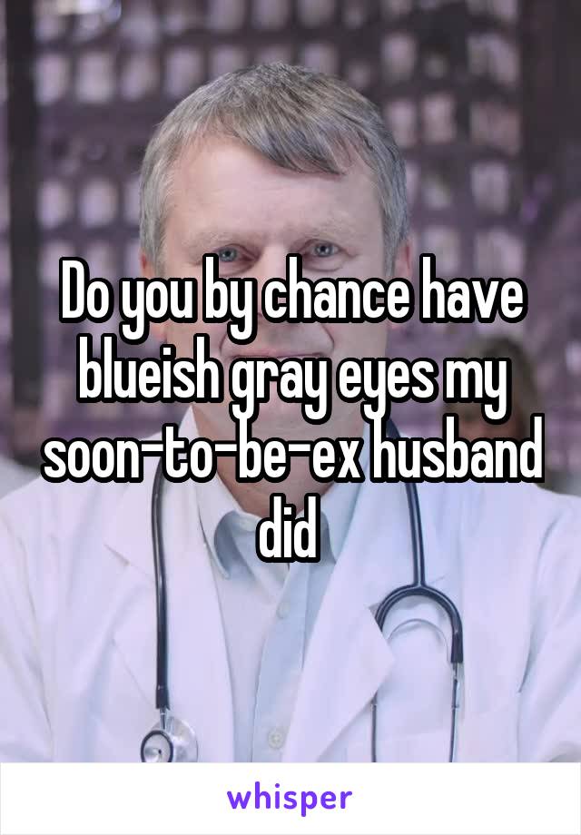 Do you by chance have blueish gray eyes my soon-to-be-ex husband did 