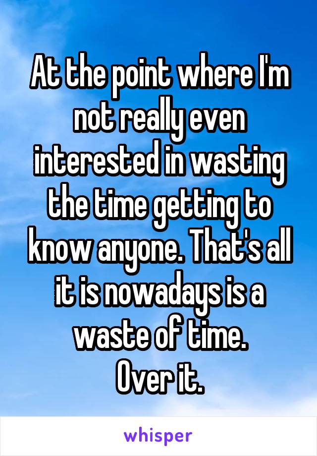 At the point where I'm not really even interested in wasting the time getting to know anyone. That's all it is nowadays is a waste of time.
Over it.