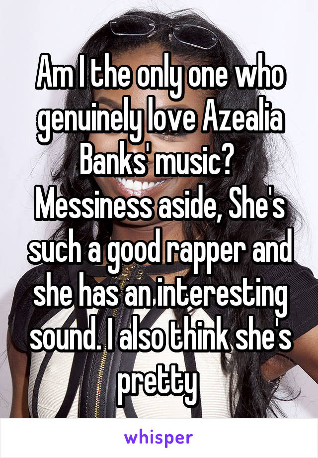Am I the only one who genuinely love Azealia Banks' music? 
Messiness aside, She's such a good rapper and she has an interesting sound. I also think she's pretty 