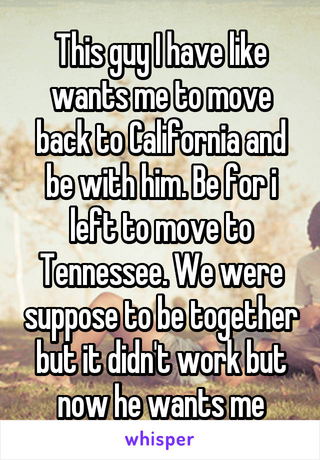 This guy I have like wants me to move back to California and be with him. Be for i left to move to Tennessee. We were suppose to be together but it didn't work but now he wants me