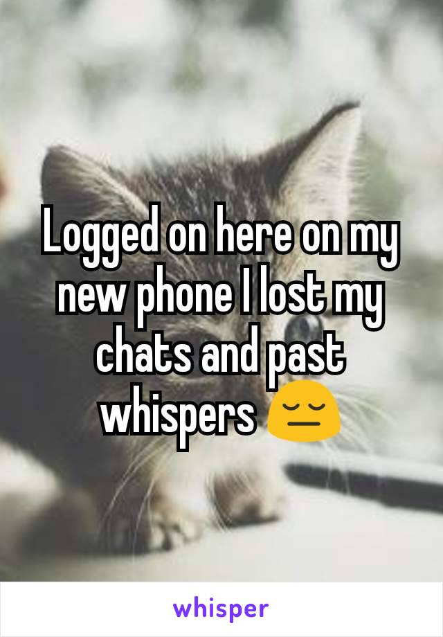 Logged on here on my new phone I lost my chats and past whispers 😔